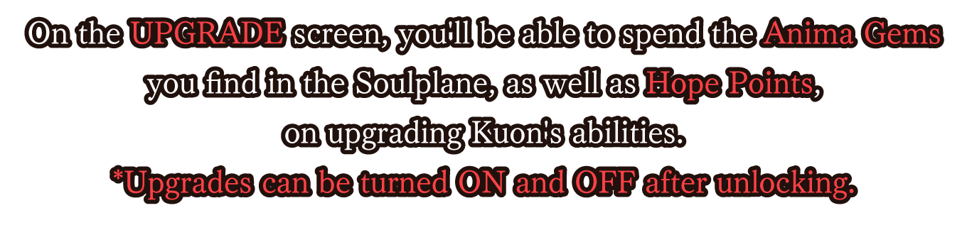 On the UPGRADE screen, you'll be able to spend the Anima Gems you find in the Soulplane, as well as Hope Points, on upgrading Kuon's abilities.