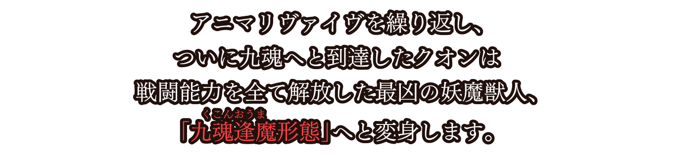 アニマリヴァイヴを繰り返し、ついに九魂へと到達したクオンは戦闘能力を全て解放した最凶の妖魔獣人、「九魂逢魔形態」へと変身します。